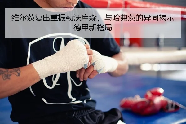 维尔茨复出重振勒沃库森，与哈弗茨的异同揭示德甲新格局